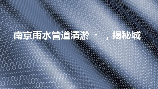 南京雨水管道清淤，揭秘城市隱形殺手！